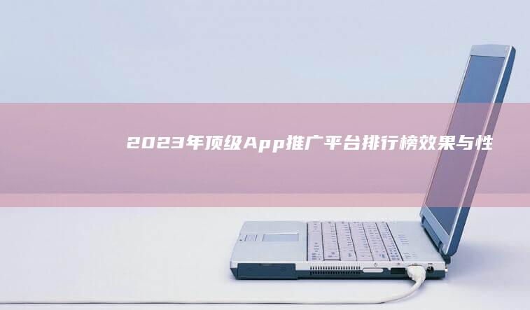 2023年顶级App推广平台排行榜：效果与性价比全面剖析